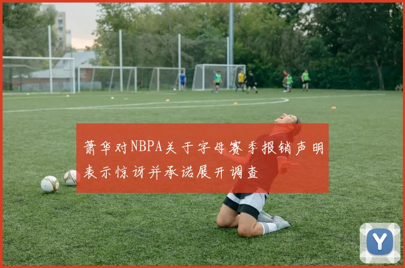 萧华对NBPA关于字母赛季报销声明表示惊讶并承诺展开调查
