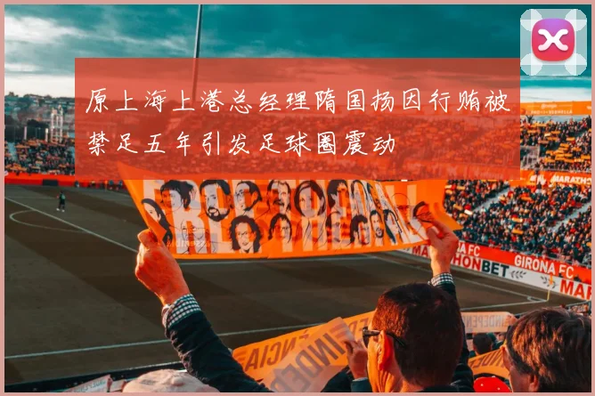 原上海上港总经理隋国扬因行贿被禁足五年引发足球圈震动