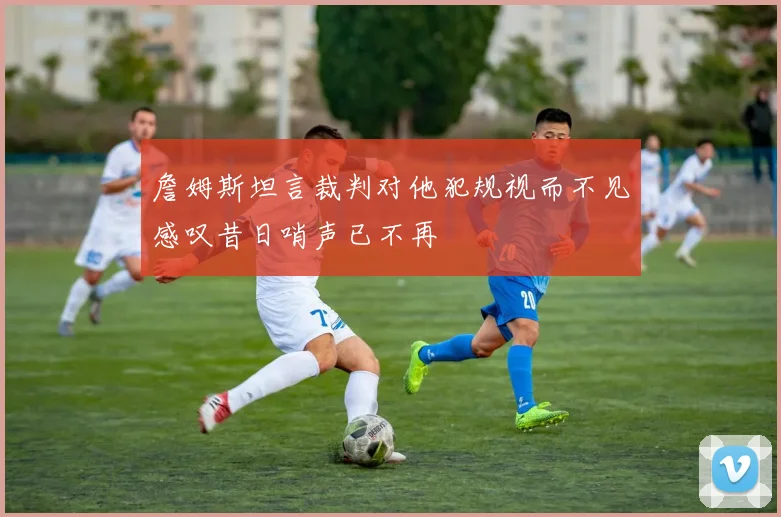 詹姆斯坦言裁判对他犯规视而不见感叹昔日哨声已不再