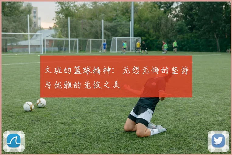 文班的篮球精神：无怨无悔的坚持与优雅的竞技之美
