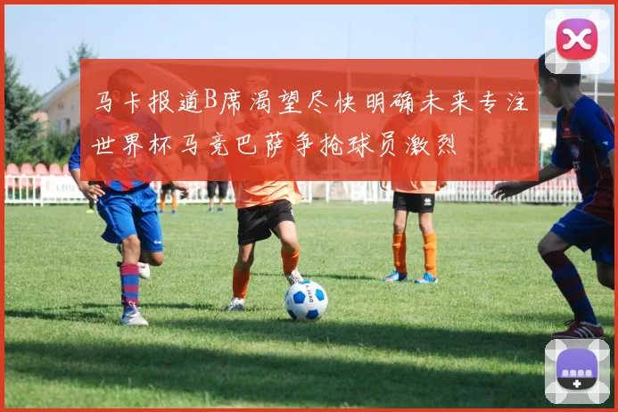 马卡报道B席渴望尽快明确未来专注世界杯马竞巴萨争抢球员激烈