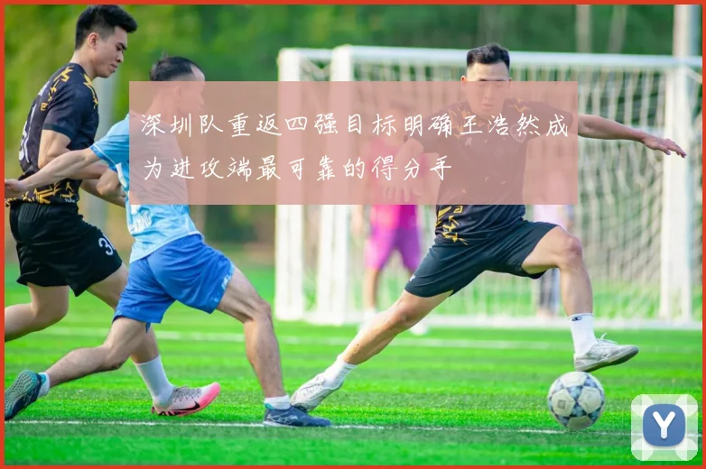 深圳队重返四强目标明确王浩然成为进攻端最可靠的得分手