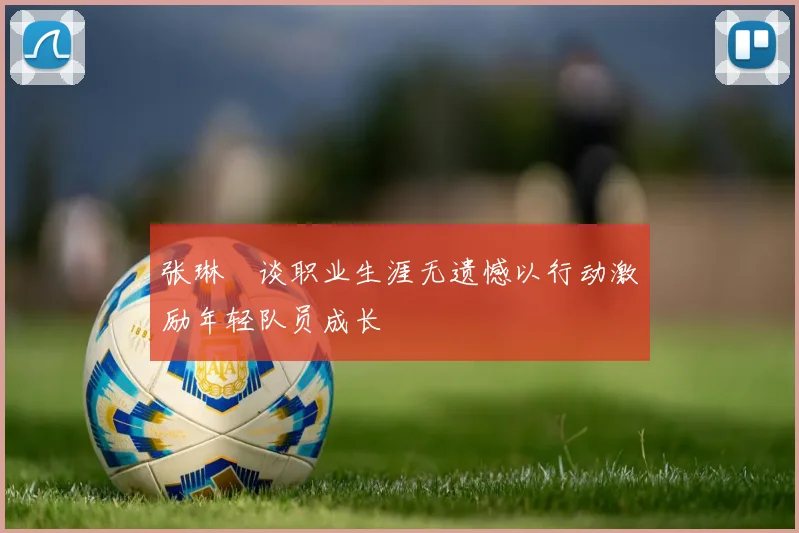 张琳芃谈职业生涯无遗憾以行动激励年轻队员成长