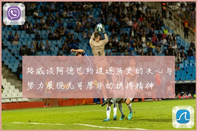 路威谈阿德巴约追逐历史的决心与努力展现无可厚非的拼搏精神
