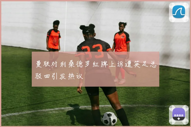 曼联对利桑德罗红牌上诉遭英足总驳回引发热议