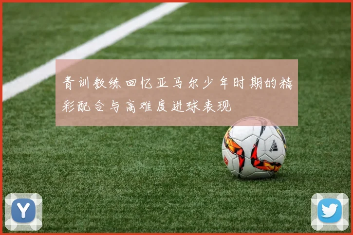 青训教练回忆亚马尔少年时期的精彩配合与高难度进球表现