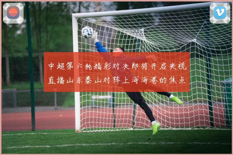 中超第六轮精彩对决即将开启央视直播山东泰山对阵上海海港的焦点战